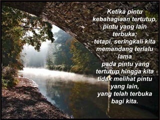 Ketika pintu
kebahagiaan tertutup,
pintu yang lain
terbuka;
tetapi, seringkali kita
memandang terlalu
lama
 pada pintu yang
tertutup hingga kita
tidak melihat pintu
yang lain,
yang telah terbuka
bagi kita.
 