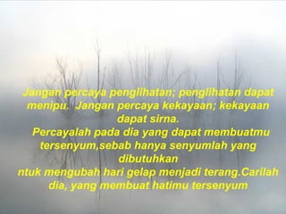 Jangan percaya penglihatan; penglihatan dapat
menipu.  Jangan percaya kekayaan; kekayaan
dapat sirna.
  Percayalah pada dia yang dapat membuatmu
tersenyum,sebab hanya senyumlah yang
dibutuhkan
ntuk mengubah hari gelap menjadi terang.Carilah
dia, yang membuat hatimu tersenyum
 