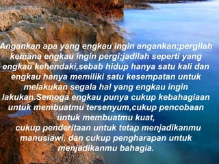 Angankan apa yang engkau ingin angankan;pergilah
kemana engkau ingin pergi;jadilah seperti yang
engkau kehendaki,sebab hidup hanya satu kali dan
engkau hanya memiliki satu kesempatan untuk
melakukan segala hal yang engkau ingin
lakukan.Semoga engkau punya cukup kebahagiaan
untuk membuatmu tersenyum,cukup pencobaan
untuk membuatmu kuat,
  cukup penderitaan untuk tetap menjadikanmu
manusiawi, dan cukup pengharapan untuk
menjadikanmu bahagia.
 
