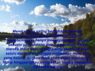 Mereka yang paling berbahagia tidaklah
harusmemiliki yang terbaik dari segala
sesuatu;mereka hanya mengoptimalkan segala
sesuatu yang datang dalam perjalanan hidup
mereka.Masa depan yang paling gemilang akan
selalu dapatdiraih dengan melupakan masa lalu
yang kelabu; engkau tidak akan dapat maju dalam
hidup hinggaengkau melepaskan segala kegagalan
dan sakit hatimu
 