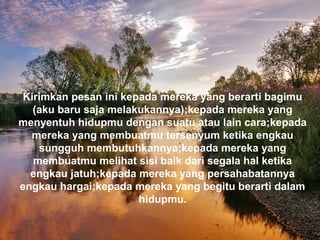 Kirimkan pesan ini kepada mereka yang berarti bagimu
(aku baru saja melakukannya);kepada mereka yang
menyentuh hidupmu dengan suatu atau lain cara;kepada
mereka yang membuatmu tersenyum ketika engkau
sungguh membutuhkannya;kepada mereka yang
membuatmu melihat sisi baik dari segala hal ketika
engkau jatuh;kepada mereka yang persahabatannya
engkau hargai;kepada mereka yang begitu berarti dalam
hidupmu.
 