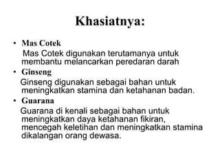 Khasiatnya:
• Mas Cotek
  Mas Cotek digunakan terutamanya untuk
  membantu melancarkan peredaran darah
• Ginseng
  Ginseng digunakan sebagai bahan untuk
  meningkatkan stamina dan ketahanan badan.
• Guarana
  Guarana di kenali sebagai bahan untuk
  meningkatkan daya ketahanan fikiran,
  mencegah keletihan dan meningkatkan stamina
  dikalangan orang dewasa.
 