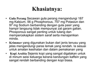 Khasiatnya:
• Gula Perang Secawan gula perang mengandungi 187
  mg Kalsium, 56 g Phosphorous, 757 mg Potasiun dan
  97 mg Sodium berbanding dengan gula pasir yang
  hampir langsung tidak mempunyai zat garam galian.
  Phosporous sangat penting untuk tulang dan
  mempercekapkan sistem saraf serta menajamkan
  minda.
• Krimmer yang digunakan bukan dari jenis tenusu yang
  jelas mengandungi paras lemak yang rendah. Ia sesuai
  untuk amalan kesihatan dan dalam pemakanan yang
• Kopi Arabia Sejenis kopi yang sangat digalakan untuk
  di minum seisi keluarga kerana kandungan kaffein yang
  sangat rendah berbanding dengan kopi biasa.
 