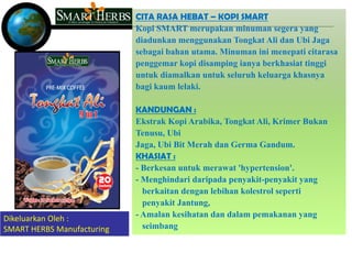 CITA RASA HEBAT – KOPI SMART
                            Kopi SMART merupakan minuman segera yang
                            diadunkan menggunakan Tongkat Ali dan Ubi Jaga
                            sebagai bahan utama. Minuman ini menepati citarasa
                            penggemar kopi disamping ianya berkhasiat tinggi
                            untuk diamalkan untuk seluruh keluarga khasnya
                            bagi kaum lelaki.

                            KANDUNGAN :
                            Ekstrak Kopi Arabika, Tongkat Ali, Krimer Bukan
                            Tenusu, Ubi
                            Jaga, Ubi Bit Merah dan Germa Gandum.
                            KHASIAT :
                            - Berkesan untuk merawat 'hypertension'.
                            - Menghindari daripada penyakit-penyakit yang
                              berkaitan dengan lebihan kolestrol seperti
                              penyakit Jantung,
Dikeluarkan Oleh :          - Amalan kesihatan dan dalam pemakanan yang
SMART HERBS Manufacturing     seimbang
 