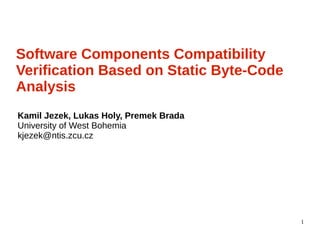 1
Software Components Compatibility
Verification Based on Static Byte-Code
Analysis
Kamil Jezek, Lukas Holy, Premek Brada
University of West Bohemia
kjezek@ntis.zcu.cz
 