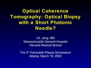 Optical Coherence
Tomography: Optical Biopsy
with a Short Photonic
Needle?
I.K. Jang, MD
Massachusetts General Hospital
Harvard Medical School
The 3rd
Vulnerable Plaque Symposium
Atlanta, March 16, 2002
 