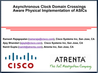 Asynchronous Clock Domain Crossings Aware Physical Implementation of ASICs Ramesh Rajagopalan (rameraja@cisco.com), Cisco Systems Inc, San Jose, CA Ajay Bhandari (ajayb@cisco.com),  Cisco Systems Inc, San Jose, CA Namit Gupta (namit@atrenta.com), Atrenta Inc, San Jose, CA 
