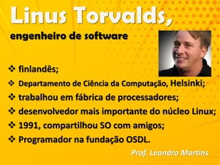  finlandês;
 Departamento de Ciência da Computação, Helsinki;
 trabalhou em fábrica de processadores;
 desenvolvedor mais importante do núcleo Linux;
 1991, compartilhou SO com amigos;
 Programador na fundação OSDL.
Prof. Leandro Martins
 