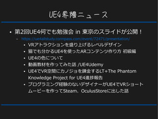 UE4界隈ニュース
● 第2回UE4何でも勉強会 in 東京のスライドが公開！
– https://ue4allstudy.connpass.com/event/72471/presentation/
● VRアトラクションを盛り上げるレベルデザイン
● 猫でも分かるUE4を使ったARコンテンツ作り方 初級編
● UE4の色について
● 動画教材を作ってみた話 /UE4Udemy
● UE4でVR空間にカノジョを錬金するLT+The Phantom
Knowledge Project for UE4進捗報告
● プログラミング経験のないデザイナーがUE4でVRショート
ムービーを作ってSteam、OculusStoreに出した話
 