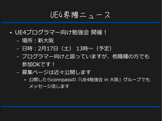 UE4界隈ニュース
● UE4プログラマー向け勉強会 開催！
– 場所：新大阪
– 日時：2月17日（土） 13時～（予定）
– プログラマー向けと謳っていますが、他職種の方でも
参加OKです！
– 募集ページは近々公開します
● 公開したらconnpassの「UE4勉強会 in 大阪」グループでも
メッセージ流します
 