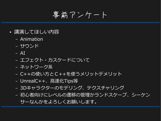 事前アンケート
● 講演してほしい内容
– Animation
– サウンド
– AI
– エフェクト・カスケードについて
– ネットワーク系
– C++の使い方とＣ++を使うメリットデメリット
– UnrealC++、高速化Tips等
– 3Dキャラクターのモデリング、テクスチャリング
– 初心者向けにレベルの遷移の管理かランドスケープ、シーケン
サーなんかをよろしくお願いします。
 