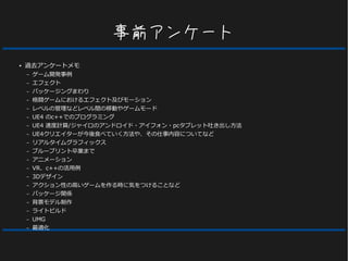事前アンケート
● 過去アンケートメモ
– ゲーム開発事例
– エフェクト
– パッケージングまわり
– 格闘ゲームにおけるエフェクト及びモーション
– レベルの管理などレベル間の移動やゲームモード
– UE4 のc++でのプログラミング
– UE4 速度計算/ジャイロのアンドロイド・アイフォン・pcタブレット吐き出し方法
– UE4クリエイターが今後食べていく方法や、その仕事内容についてなど
– リアルタイムグラフィックス
– ブループリント卒業まで
– アニメーション
– VR、c++の活用例
– 3Dデザイン
– アクション性の高いゲームを作る時に気をつけることなど
– パッケージ関係
– 背景モデル制作
– ライトビルド
– UMG
– 最適化
 