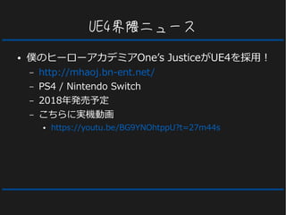 UE4界隈ニュース
● 僕のヒーローアカデミアOne’s JusticeがUE4を採用！
– http://mhaoj.bn-ent.net/
– PS4 / Nintendo Switch
– 2018年発売予定
– こちらに実機動画
● https://youtu.be/BG9YNOhtppU?t=27m44s
 
