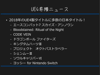 UE4界隈ニュース
● 2018年のUE4製タイトルに多数の日本タイトル！
– エースコンバット7 スカイズ・アンノウン
– Bloodstained: Ritual of the Night
– CODE VEIN
– ドラゴンボール ファイターズ
– キングタムハーツⅢ
– プロジェクト　オクトパストラベラー
– シェンムーⅢ
– ソウルキャリバーⅥ
– ヨッシー for Nintendo Switch
 