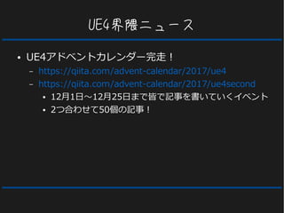 UE4界隈ニュース
● UE4アドベントカレンダー完走！
– https://qiita.com/advent-calendar/2017/ue4
– https://qiita.com/advent-calendar/2017/ue4second
● 12月1日～12月25日まで皆で記事を書いていくイベント
● 2つ合わせて50個の記事！
 