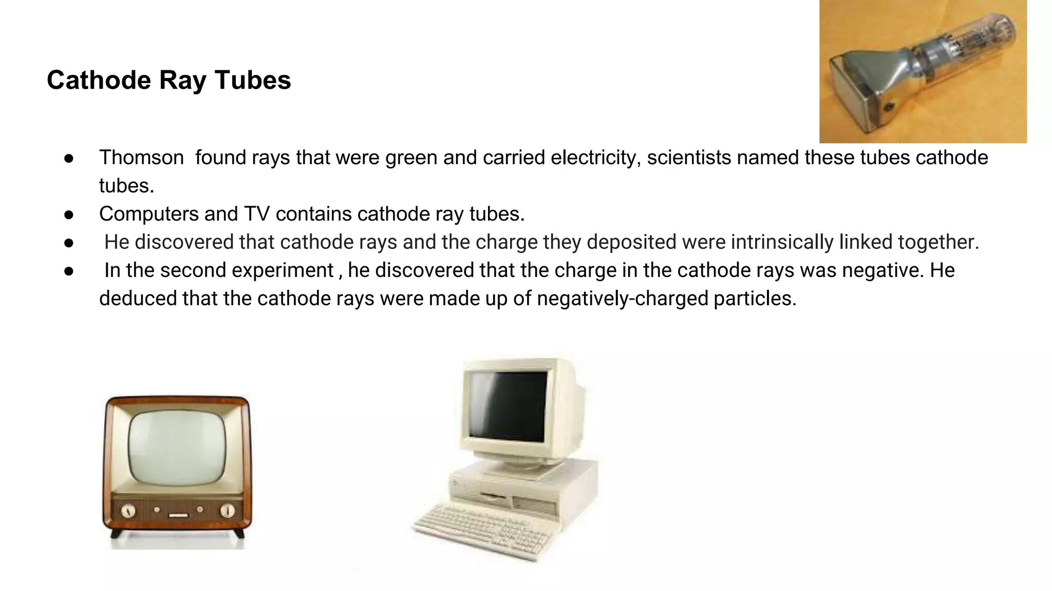 Cathode Ray Tubes
● Thomson found rays that were green and carried electricity, scientists named these tubes cathode
tubes.
● Computers and TV contains cathode ray tubes.
● He discovered that cathode rays and the charge they deposited were intrinsically linked together.
● In the second experiment , he discovered that the charge in the cathode rays was negative. He
deduced that the cathode rays were made up of negatively-charged particles.
 