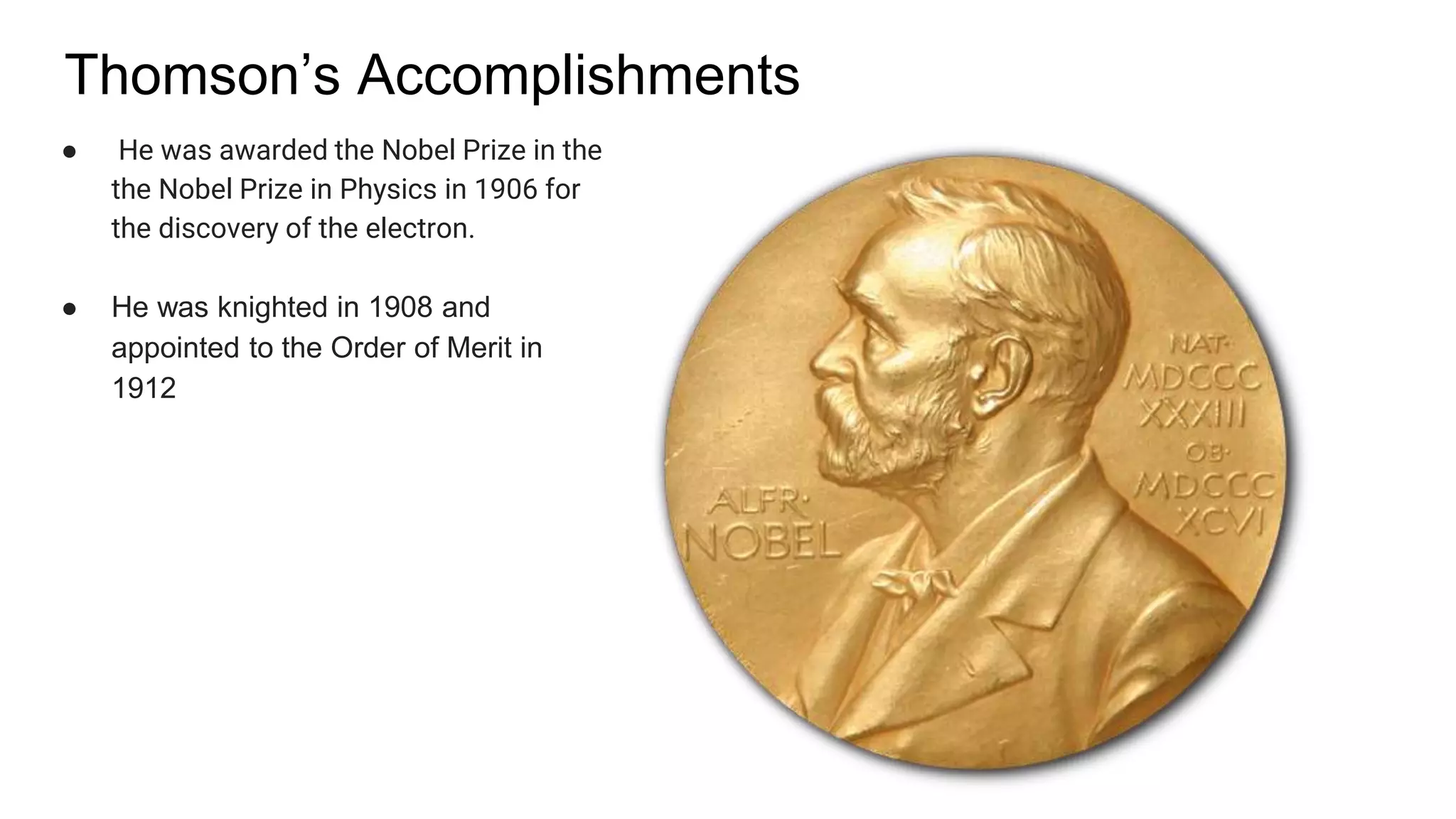Thomson’s Accomplishments
● He was awarded the Nobel Prize in the
the Nobel Prize in Physics in 1906 for
the discovery of the electron.
● He was knighted in 1908 and
appointed to the Order of Merit in
1912
 