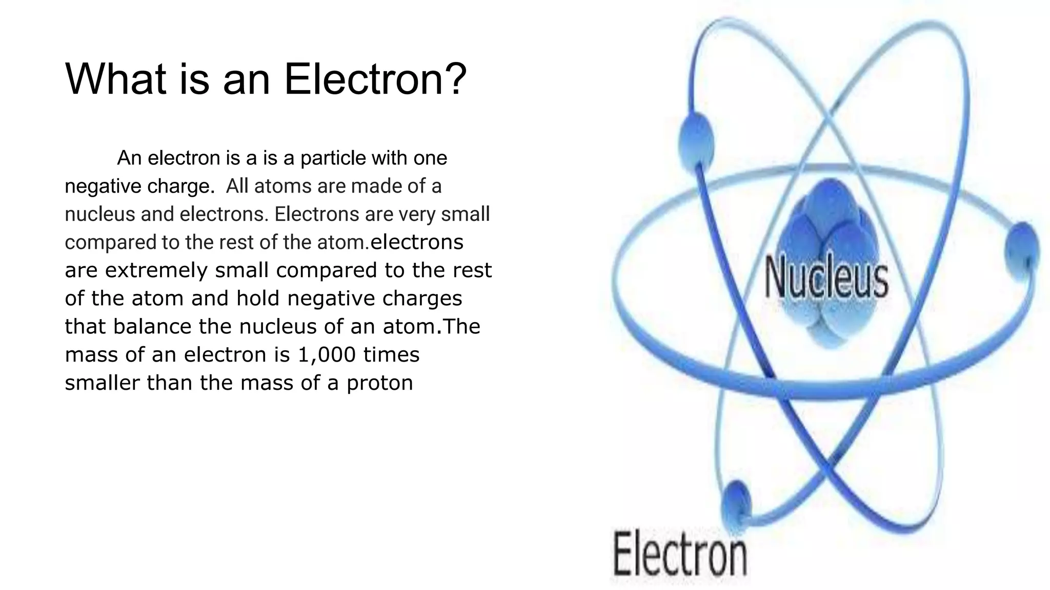 An electron is a is a particle with one
negative charge. All atoms are made of a
nucleus and electrons. Electrons are very small
compared to the rest of the atom.electrons
are extremely small compared to the rest
of the atom and hold negative charges
that balance the nucleus of an atom.The
mass of an electron is 1,000 times
smaller than the mass of a proton
What is an Electron?
 