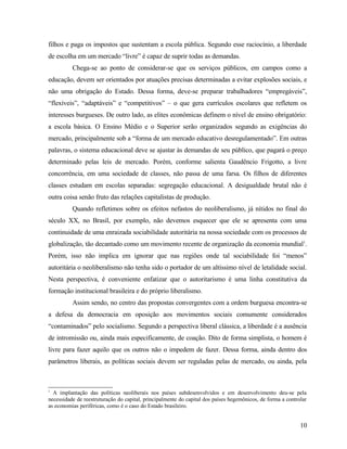 filhos e paga os impostos que sustentam a escola pública. Segundo esse raciocínio, a liberdade
de escolha em um mercado “livre” é capaz de suprir todas as demandas.
          Chega-se ao ponto de considerar-se que os serviços públicos, em campos como a
educação, devem ser orientados por atuações precisas determinadas a evitar explosões sociais, e
não uma obrigação do Estado. Dessa forma, deve-se preparar trabalhadores “empregáveis”,
“flexíveis”, “adaptáveis” e “competitivos” – o que gera currículos escolares que refletem os
interesses burgueses. De outro lado, as elites econômicas definem o nível de ensino obrigatório:
a escola básica. O Ensino Médio e o Superior serão organizados segundo as exigências do
mercado, principalmente sob a “forma de um mercado educativo desregulamentado”. Em outras
palavras, o sistema educacional deve se ajustar às demandas de seu público, que pagará o preço
determinado pelas leis de mercado. Porém, conforme salienta Gaudêncio Frigotto, a livre
concorrência, em uma sociedade de classes, não passa de uma farsa. Os filhos de diferentes
classes estudam em escolas separadas: segregação educacional. A desigualdade brutal não é
outra coisa senão fruto das relações capitalistas de produção.
          Quando refletimos sobre os efeitos nefastos do neoliberalismo, já nítidos no final do
século XX, no Brasil, por exemplo, não devemos esquecer que ele se apresenta com uma
continuidade de uma enraizada sociabilidade autoritária na nossa sociedade com os processos de
globalização, tão decantado como um movimento recente de organização da economia mundial1.
Porém, isso não implica em ignorar que nas regiões onde tal sociabilidade foi “menos”
autoritária o neoliberalismo não tenha sido o portador de um altíssimo nível de letalidade social.
Nesta perspectiva, é conveniente enfatizar que o autoritarismo é uma linha constitutiva da
formação institucional brasileira e do próprio liberalismo.
          Assim sendo, no centro das propostas convergentes com a ordem burguesa encontra-se
a defesa da democracia em oposição aos movimentos sociais comumente considerados
“contaminados” pelo socialismo. Segundo a perspectiva liberal clássica, a liberdade é a ausência
de intromissão ou, ainda mais especificamente, de coação. Dito de forma simplista, o homem é
livre para fazer aquilo que os outros não o impedem de fazer. Dessa forma, ainda dentro dos
parâmetros liberais, as políticas sociais devem ser reguladas pelas de mercado, ou ainda, pela



1
  A implantação das políticas neoliberais nos países subdesenvolvidos e em desenvolvimento deu-se pela
necessidade de reestruturação do capital, principalmente do capital dos países hegemônicos, de forma a controlar
as economias periféricas, como é o caso do Estado brasileiro.


                                                                                                             10
 