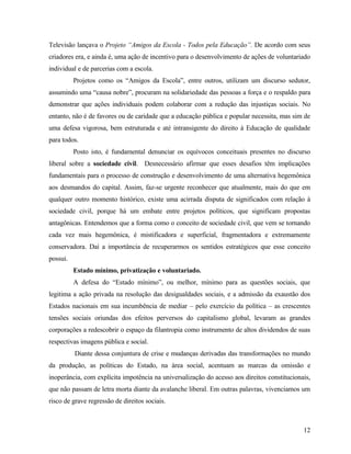 Televisão lançava o Projeto “Amigos da Escola - Todos pela Educação”. De acordo com seus
criadores era, e ainda é, uma ação de incentivo para o desenvolvimento de ações de voluntariado
individual e de parcerias com a escola.
          Projetos como os “Amigos da Escola”, entre outros, utilizam um discurso sedutor,
assumindo uma “causa nobre”, procuram na solidariedade das pessoas a força e o respaldo para
demonstrar que ações individuais podem colaborar com a redução das injustiças sociais. No
entanto, não é de favores ou de caridade que a educação pública e popular necessita, mas sim de
uma defesa vigorosa, bem estruturada e até intransigente do direito à Educação de qualidade
para todos.
          Posto isto, é fundamental denunciar os equívocos conceituais presentes no discurso
liberal sobre a sociedade civil. Desnecessário afirmar que esses desafios têm implicações
fundamentais para o processo de construção e desenvolvimento de uma alternativa hegemônica
aos desmandos do capital. Assim, faz-se urgente reconhecer que atualmente, mais do que em
qualquer outro momento histórico, existe uma acirrada disputa de significados com relação à
sociedade civil, porque há um embate entre projetos políticos, que significam propostas
antagônicas. Entendemos que a forma como o conceito de sociedade civil, que vem se tornando
cada vez mais hegemônica, é mistificadora e superficial, fragmentadora e extremamente
conservadora. Daí a importância de recuperarmos os sentidos estratégicos que esse conceito
possui.
          Estado mínimo, privatização e voluntariado.
          A defesa do “Estado mínimo”, ou melhor, mínimo para as questões sociais, que
legitima a ação privada na resolução das desigualdades sociais, e a admissão da exaustão dos
Estados nacionais em sua incumbência de mediar – pelo exercício da política – as crescentes
tensões sociais oriundas dos efeitos perversos do capitalismo global, levaram as grandes
corporações a redescobrir o espaço da filantropia como instrumento de altos dividendos de suas
respectivas imagens pública e social.
          Diante dessa conjuntura de crise e mudanças derivadas das transformações no mundo
da produção, as políticas do Estado, na área social, acentuam as marcas da omissão e
inoperância, com explícita impotência na universalização do acesso aos direitos constitucionais,
que não passam de letra morta diante da avalanche liberal. Em outras palavras, vivenciamos um
risco de grave regressão de direitos sociais.



                                                                                             12
 