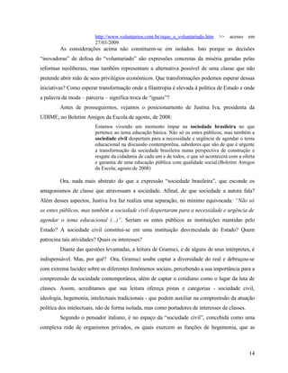 http://www.voluntarios.com.br/oque_e_voluntariado.htm >> acesso em
                         27/03/2009
         As considerações acima não constituem-se em isolados. Isto porque as decisões
“inovadoras” de defesa do “voluntariado” são expressões concretas da miséria geradas pelas
reformas neoliberais, mas também representam a alternativa possível de uma classe que não
pretende abrir mão de seus privilégios econômicos. Que transformações podemos esperar dessas
iniciativas? Como esperar transformação onde a filantropia é elevada à política de Estado e onde
a palavra da moda – parceria – significa troca de “iguais”?
         Antes de prosseguirmos, vejamos o posicionamento de Justina Iva, presidenta da
UDIME, no Boletim Amigos da Escola de agosto, de 2008:
                         Estamos vivendo um momento ímpar na sociedade brasileira no que
                         pertence ao tema educação básica. Não só os entes públicos, mas também a
                         sociedade civil despertam para a necessidade e urgência de agendar o tema
                         educacional na discussão contemporêna, sabedores que são de que é urgente
                         a transformação da sociedade brasileira numa perspectiva de construção e
                         resgate da cidadania de cada um e de todos, o que só acontecerá com a oferta
                         e garantia de uma educação pública com qualidade social.(Boletim Amigos
                         da Escola, agosto de 2008)

         Ora, nada mais abstrato do que a expressão “sociedade brasileira”, que esconde os
antagonismos de classe que atravessam a sociedade. Afinal, de que sociedade a autora fala?
Além desses aspectos, Justiva Iva faz realiza uma separação, no mínimo equivocada: “Não só
os entes públicos, mas também a sociedade civil despertaram para a necessidade e urgência de
agendar o tema educacional (...)”. Seriam os entes públicos as instituições mantidas pelo
Estado? A sociedade civil constitui-se em uma instituição desvinculada do Estado? Quem
patrocina tais atividades? Quais os interesses?
         Diante das questões levantadas, a leitura de Gramsci, e de alguns de seus intérpretes, é
indispensável. Mas, por quê? Ora, Gramsci soube captar a diversidade do real e debruçou-se
com extrema lucidez sobre os diferentes fenômenos sociais, percebendo a sua importância para a
compreensão da sociedade contemporânea, além de captar o cotidiano como o lugar da luta de
classes. Assim, acreditamos que sua leitura ofereça pistas e categorias - sociedade civil,
ideologia, hegemonia, intelectuais tradicionais - que podem auxiliar na compreensão da atuação
política dos intelectuais, não de forma isolada, mas como portadores de interesses de classes.
         Segundo o pensador italiano, é no espaço da “sociedade civil”, concebida como uma
complexa rede de organismos privados, os quais exercem as funções de hegemonia, que as



                                                                                                  14
 