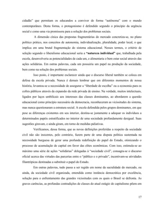 cidadãs” que permitam os educandos a conviver de forma “autônoma” com o mundo
contemporâneo. Desta forma, o protagonismo é defendido segundo o princípio da urgência
social e como uma via promissora para a solução dos problemas sociais.
         A dimensão cínica das propostas fragmentárias do mercado concretiza-se, no plano
político prático, nos conceitos de autonomia, individualização, pluralidade, poder local, o que
implica em uma brutal fragmentação do sistema educacional. Nesses termos, o critério de
seleção segundo o liberalismo educacional seria a “natureza individual” que, trabalhada pela
escola, desenvolveria as potencialidades de cada um, e alimentaria o bem estar social através das
ações solidárias. Em outras palavras, cada um possuiria um papel na produção da sociedade,
bem como na solução dos problemas sociais.
         Isso posto, é importante esclarecer ainda que o discurso liberal também se coloca em
defesa da escola privada. Nunca é demais lembrar que em diferentes momentos de nossa
história, levantou-se a necessidade de assegurar a “liberdade de escolha” ou a economia para os
cofres públicos através da expansão da rede privada de ensino. Na verdade, muitos intelectuais,
ligados por laços umbilicais aos interesses das classes dominantes, ao abordarem a questão
educacional como princípio necessário da democracia, reconheceram as vicissitudes do sistema,
mas nunca questionaram a estrutura social. A escola defendida pelos grupos dominantes, em que
pese as diferenças existentes em seu interior, destina-se justamente a adequar os indivíduos a
determinados papéis estratificados no interior de uma sociedade profundamente desigual. Suas
sugestões giravam, e ainda giram, em torno de medidas paliativas.
         Verificamos, dessa forma, que as novas definições proferidas a respeito da sociedade
civil não são inocentes, pelo contrário, fazem parte de uma disputa política sustentada na
necessidade burguesa de gerar uma profunda redefinição do papel do Estado, otimizando o
processo de acumulação de capital em favor das elites econômicas. Com isso, estimula-se ao
máximo uma série de ações “solidárias” delegadas à “sociedade civil”, consagra-se o discurso
oficial acerca das virtudes das parcerias entre o “público e o privado”, incentivam-se atividades
filantrópicas destinadas a substituir o papel do Estado.
         Em outras palavras, tudo passa a ser regido em nome da sacralidade do mercado, ou
ainda, da sociedade civil organizada, entendida como instância democrática por excelência,
solução para o enfrentamento das grandes vicissitudes com os quais o Brasil se defronta. As
graves carências, as profundas contradições de classes do atual estágio do capitalismo põem em



                                                                                              17
 