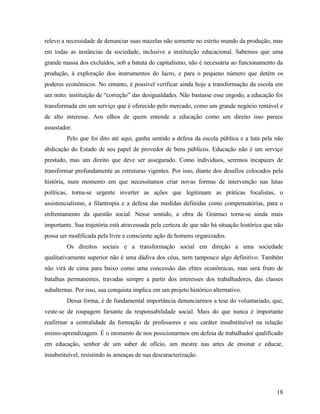 relevo a necessidade de denunciar suas mazelas não somente no estrito mundo da produção, mas
em todas as instâncias da sociedade, inclusive a instituição educacional. Sabemos que uma
grande massa dos excluídos, sob a batuta do capitalismo, não é necessária ao funcionamento da
produção, à exploração dos instrumentos do lucro, e para o pequeno número que detém os
poderes econômicos. No entanto, é possível verificar ainda hoje a transformação da escola em
um mito: instituição de “correção” das desigualdades. Não bastasse esse engodo, a educação foi
transformada em um serviço que é oferecido pelo mercado, como um grande negócio rentável e
de alto interesse. Aos olhos de quem entende a educação como um direito isso parece
assustador.
         Pelo que foi dito até aqui, ganha sentido a defesa da escola pública e a luta pela não
abdicação do Estado de seu papel de provedor de bens públicos. Educação não é um serviço
prestado, mas um direito que deve ser assegurado. Como indivíduos, seremos incapazes de
transformar profundamente as estruturas vigentes. Por isso, diante dos desafios colocados pela
história, num momento em que necessitamos criar novas formas de intervenção nas lutas
políticas, torna-se urgente inverter as ações que legitimam as práticas focalistas, o
assistencialismo, a filantropia e a defesa das medidas definidas como compensatórias, para o
enfrentamento da questão social. Nesse sentido, a obra de Gramsci torna-se ainda mais
importante. Sua trajetória está atravessada pela certeza de que não há situação histórica que não
possa ser modificada pela livre e consciente ação de homens organizados.
         Os direitos sociais e a transformação social em direção a uma sociedade
qualitativamente superior não é uma dádiva dos céus, nem tampouco algo definitivo. Também
não virá de cima para baixo como uma concessão das elites econômicas, mas será fruto de
batalhas permanentes, travadas sempre a partir dos interesses dos trabalhadores, das classes
subalternas. Por isso, sua conquista implica em um projeto histórico alternativo.
         Dessa forma, é de fundamental importância denunciarmos a tese do voluntariado, que,
veste-se de roupagem farsante da responsabilidade social. Mais do que nunca é importante
reafirmar a centralidade da formação de professores e seu caráter insubstituível na relação
ensino-aprendizagem. É o momento de nos posicionarmos em defesa de trabalhador qualificado
em educação, senhor de um saber de ofício, um mestre nas artes de ensinar e educar,
insubstituível, resistindo às ameaças de sua descaracterização.




                                                                                              18
 