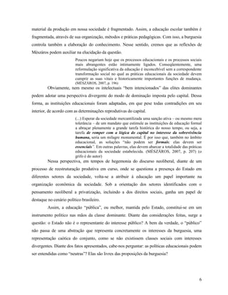material da produção em nossa sociedade é fragmentado. Assim, a educação escolar também é
fragmentada, através de sua organização, métodos e práticas pedagógicas. Com isso, a burguesia
controla também a elaboração do conhecimento. Nesse sentido, cremos que as reflexões de
Mészáros podem auxiliar na elucidação da questão.
                         Poucos negariam hoje que os processos educacionais e os processos sociais
                         mais abrangentes estão intimamente ligados. Conseqüentemente, uma
                         reformulação significativa da educação é inconcebível sem a correspondente
                         transformação social no qual as práticas educacionais da sociedade devem
                         cumprir as suas vitais e historicamente importantes funções de mudança.
                         (MÉSZÁROS, 2007, p. 196)
         Obviamente, nem mesmo os intelectuais “bem intencionados” das elites dominantes
podem adotar uma perspectiva divergente do modo de dominação imposta pelo capital. Dessa
forma, as instituições educacionais foram adaptadas, em que pese todas contradições em seu
interior, de acordo com as determinações reprodutivas do capital.
                         (...) Esperar da sociedade mercantilizada uma sanção ativa – ou mesmo mera
                         tolerância – de um mandato que estimule as instituições de educação formal
                         a abraçar plenamente a grande tarefa histórica do nosso tempo, ou seja, a
                         tarefa de romper com a lógica do capital no interesse da sobrevivência
                         humana, seria um milagre monumental. É por isso que, também no âmbito
                         educacional, as soluções “não podem ser formais; elas devem ser
                         essenciais”. Em outras palavras, elas devem abarcar a totalidade das práticas
                         educacionais da sociedade estabelecida. (MÉSZÁROS, 2007, p. 207) (o
                         grifo é do autor)
         Nessa perspectiva, em tempos de hegemonia do discurso neoliberal, diante de um
processo de reestruturação produtiva em curso, onde se questiona a presença do Estado em
diferentes setores da sociedade, volta-se a atribuir à educação um papel importante na
organização econômica da sociedade. Sob a orientação dos setores identificados com o
pensamento neoliberal a privatização, incluindo a dos direitos sociais, ganha um papel de
destaque no cenário político brasileiro.
         Assim, a educação “pública”, ou melhor, mantida pelo Estado, constitui-se em um
instrumento político nas mãos da classe dominante. Diante das considerações feitas, surge a
questão: o Estado não é o representante do interesse público? A bem da verdade, o “público”
não passa de uma abstração que representa concretamente os interesses da burguesia, uma
representação caótica do conjunto, como se não existissem classes sociais com interesses
divergentes. Diante dos fatos apresentados, cabe-nos perguntar: as políticas educacionais podem
ser entendidas como “neutras”? Elas são livres das proposições da burguesia?




                                                                                                    6
 