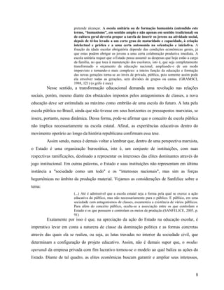 pretende alcançar. A escola unitária ou de formação humanista (entendido este
                        termo, “humanismo”, em sentido amplo e não apenas em sentido tradicional) ou
                        de cultura geral deveria propor a tarefa de inserir os jovens na atividade social,
                        depois de tê-los levado a um certo grau de maturidade e capacidade, à criação
                        intelectual e prática e a uma certa autonomia na orientação e iniciativa. A
                        fixação da idade escolar obrigatória depende das condições econômicas gerais, já
                        que estas podem obrigar os jovens a uma certa colaboração produtiva imediata. A
                        escola unitária requer que o Estado possa assumir as despesas que hoje estão a cargo
                        da família, no que toca à manutenção dos escolares, isto é, que seja completamente
                        transformado o orçamento da educação nacional, ampliando-o de um modo
                        imprevisto e tornando-o mais complexo: a inteira função da educação e formação
                        das novas gerações torna-se ao invés de privada, pública, pois somente assim pode
                        ela envolver todas as gerações, sem divisões de grupos ou castas. (GRAMSCI,
                        1988, 121) (o grifo é meu)
        Nesse sentido, a transformação educacional demanda uma revolução nas relações
sociais, porém, mesmo diante dos obstáculos impostos pelos antagonismos de classes, a nova
educação deve ser estimulada ao máximo como embrião de uma escola do futuro. A luta pela
escola pública no Brasil, ainda que não tivesse em seus horizontes os pressupostos marxistas, se
insere, portanto, nessa dinâmica. Dessa forma, pode-se afirmar que o conceito de escola pública
não implica necessariamente na escola estatal. Afinal, as experiências educativas dentro do
movimento operário ao longo da história republicana confirmam essa tese.
        Assim sendo, nunca é demais voltar a lembrar que, dentro de uma perspectiva marxista,
o Estado é uma organização burocrática, isto é, um conjunto de instituições, com suas
respectivas ramificações, destinado a representar os interesses das elites dominantes através do
jogo institucional. Em outras palavras, o Estado e suas instituições não representam em última
instância a "sociedade como um todo" e os “interesses nacionais", mas sim as forças
hegemônicas no âmbito da produção material. Vejamos as considerações de Sanfelice sobre o
tema:
                        (...) Até é admissível que a escola estatal seja a forma pela qual se exerce a ação
                        educativa do público, mas não necessariamente para o público. E público, em uma
                        sociedade com antagonismos de classes, escamoteia a existência de vários públicos.
                        Para além do conceito público, oculta-se a associação entre os que controlam o
                        Estado e os que possuem e controlam os meios de produção.(SANFELICE, 2005, p.
                        91)
        Exatamente por isso é que, na apreciação da ação do Estado na educação escolar, é
imperativo levar em conta a natureza de classe da dominação política e as formas concretas
através das quais ela se realiza, ou seja, as lutas travadas no interior da sociedade civil, que
determinam a configuração do projeto educativo. Assim, não é demais supor que, o modus
operandi da empresa privada com fim lucrativo tornou-se o modelo ao qual baliza as ações do
Estado. Diante de tal quadro, as elites econômicas buscam garantir e ampliar seus interesses,


                                                                                                          8
 