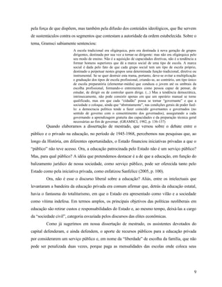 pela força de que dispõem, mas também pela difusão dos conteúdos ideológicos, que lhe servem
de sustentáculos contra os segmentos que contestam a autoridade da ordem estabelecida. Sobre o
tema, Gramsci sabiamente sentenciou:
                        A escola tradicional era oligárquica, pois era destinada à nova geração de grupos
                        dirigentes, destinada por sua vez a tornar-se dirigente: mas não era oligárquica pelo
                        seu modo de ensino. Não é a aquisição de capacidades diretivas, não é a tendência a
                        formar homens superiores que dá a marca social de uma tipo de escola. A marca
                        social é dada pelo fato de que cada grupo social tem um tipo de escola próprio,
                        destinado a perpetuar nestes grupos uma determinada função tradicional, diretiva ou
                        instrumental. Se se quer destruir esta trama, portanto, deve-se evitar a multiplicação
                        e graduação dos tipos de escola profissional, criando-se, ao contrário, um tipo único
                        de escola preparatória (elementar-média) que conduza o jovem até os umbrais da
                        escolha profissional, formando-o entrementes como pessoa capaz de pensar, de
                        estudar, de dirigir ou de controlar quem dirige. (...) Mas a tendência democrática,
                        intrinsecamente, não pode consistir apenas em que um operário manual se torne
                        qualificado, mas em que cada “cidadão” possa se tornar “governante” e que a
                        sociedade o coloque, ainda que “abstratamente”, nas condições gerais de poder fazê-
                        lo: a democracia política tende a fazer coincidir governantes e governados (no
                        sentido de governo com o consentimento dos governados), assegurando a cada
                        governando a aprendizagem gratuita das capacidades e da preparação técnica geral
                        necessárias ao fim de governar. (GRAMSCI, 1982, p. 136-137)
         Quando elaboramos a dissertação de mestrado, que versou sobre o debate entre o
público e o privado na educação, no período de 1945-1968, percebemos nas pesquisas que, ao
longo da História, em diferentes oportunidades, o Estado financiou iniciativas privadas a que o
“público” não teve acesso. Ora, a educação patrocinada pelo Estado não é um serviço público?
Mas, para qual público? A idéia que pretendemos destacar é a de que a educação, em função do
balizamento jurídico de nossa sociedade, como serviço público, pode ser oferecida tanto pelo
Estado como pela iniciativa privada, como enfatizou Sanfelice (2005, p. 100).
         Ora, não é esse o discurso liberal sobre a educação? Aliás, entre os intelectuais que
levantaram a bandeira da educação privada era comum afirmar que, detrás da educação estatal,
havia o fantasma do totalitarismo, em que o Estado era apresentado como vilão e a sociedade
como vítima indefesa. Em termos amplos, os principais objetivos das políticas neoliberais em
educação são retirar custos e responsabilidades do Estado e, ao mesmo tempo, deixá-las a cargo
da “sociedade civil”, categoria esvaziada pelos discursos das elites econômicas.
         Como já sugerimos em nossa dissertação de mestrado, os assistentes devotados do
capital defenderam, e ainda defendem, o aporte de recursos públicos para a educação privada
por considerarem um serviço público e, em nome da “liberdade” de escolha da família, que não
pode ser penalizada duas vezes, porque paga as mensalidades das escolas onde coloca seus




                                                                                                            9
 