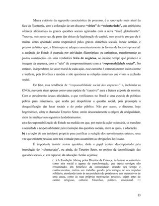 Marca evidente da regressão característica do processo, é a renovação mais atual da
face da filantropia, com a coloração de um discurso “cívico” do “voluntariado”, que ambiciona
oferecer alternativas às graves questões sociais agravadas com a nova “maré globalizante”.
Trata-se, mais uma vez, de parte das táticas de legitimação do capital, num cenário em que ele é
muitas vezes apontado como responsável pelos graves distúrbios sociais. Nesse sentido, é
preciso enfatizar que, a filantropia se adequa convenientemente às formas de lucro empresarial:
a ausência do Estado é ocupada por atividades filantrópicas ou caritativas, transformando as
pautas assistenciais em uma verdadeira feira de negócios, ao mesmo tempo que promove a
imagem da empresa, com o “selo” do comprometimento com a “responsabilidade social”. No
entanto, independente do valor moral de cada ação, esse caminho é estruturalmente inconsistente
e ineficaz, pois fetichiza a miséria e não questiona as relações materiais que criam a exclusão
social.
          De fato, essa tendência de “responsabilidade social das empresas” e, incluindo as
ONGs, parecem atuar apenas como uma espécie de “curativo” para a fratura exposta da miséria.
Com o crescimento dessas atividades, o que verificamos no Brasil é uma espécie de políticas
pobres para miseráveis, que acaba por despolitizar a questão social, pois pressupõe a
desqualificação das lutas sociais e do poder público. Não por acaso, o discurso, hoje
hegemônico, sobre o chamado Terceiro Setor, omite descaradamente a origem da desigualdade,
além de implicar nos seguintes desdobramentos:
a) a desresponsabilização do Estado na medida em que, por meio da ação voluntária, se transfere
à sociedade a responsabilidade pela resolução das questões sociais, entre as quais, a educação;
b) a criação de um ambiente propício para justificar a redução dos investimentos estatais, uma
vez que existem pessoas com boa vontade para assumirem as obrigações do Estado.
          É importante insistir nestas questões, dado o papel central desempenhado pela
introdução do “voluntariado”, ou ainda, do Terceiro Setor, no projeto de despolitização das
questões sociais, e, em especial, da educação. Senão vejamos:
                         (...) A Fundação Abrinq pelos Direitos da Criança, definiu-se o voluntário
                         como ator social e agente de transformação, que presta serviços não
                         remunerados em benefício da comunidade; doando seu tempo e
                         conhecimentos, realiza um trabalho gerado pela energia de seu impulso
                         solidário, atendendo tanto às necessidades do próximo ou aos imperativos de
                         uma causa, como às suas próprias motivações pessoais, sejam estas de
                         caráter religioso, cultural, filosófico, político, emocional. <<




                                                                                                  13
 