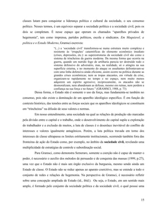 classes lutam para conquistar a liderança política e cultural da sociedade, o seu consenso
político. Nesses termos, é um equívoco separar a sociedade política e a sociedade civil, pois os
dois se completam. É nesse espaço que operam os chamados “aparelhos privados de
hegemonia”, tais como imprensa, partidos políticos, escola e sindicatos. Em Maquiavel, a
política e o Estado Moderno, Gramsci escreveu:
                         “(...) a ‘sociedade civil’ transformou-se numa estrutura muito complexa e
                         resistente às ‘irrupções’ catastróficas do elemento econômico imediato
                         (crises, depressões, etc.): as superestruturas da sociedade civil são como o
                         sistema de trincheiras da guerra moderna. Da mesma forma que ocorria na
                         guerra, quando um nutrido fogo de artilharia parecia ter destruído todo o
                         sistema defensivo do adversário, mas, na realidade, só o atingira na sua
                         superfície externa, e no momento do ataque os assaltantes defrontavam-se
                         com uma linha defensiva ainda eficiente, assim ocorre na política durante as
                         grandes crises econômicas; nem as tropas atacantes, em virtude da crise,
                         organizam-se rapidamente no tempo e no espaço, nem muito menos
                         adquirem um espirito agressivo; reciprocamente, os atacados não se
                         desmoralizam, nem abandonam as defesas, mesmo em ruínas, nem perdem a
                         confiança na sua força e no futuro.” (GRAMSCI, 1988, p. 73)
         Dessa forma, o Estado não é somente o uso da força, mas fundamenta-se também no
consenso, pois não existe a dominação de um aparelho ideológico específico. É em função do
contexto histórico, das tensões entre as forças sociais que os aparelhos ideológicos se constituem
em “trincheiras” na difusão de seus valores e normas.
         Em nosso entendimento, uma sociedade na qual as relações de produção são marcadas
pela divisão entre o capital e o trabalho, onde o desenvolvimento do capital supõe a exploração
do trabalhador e a exclusão de muitos, a luta de classes é o desenlace inevitável do conflito de
interesses e valores igualmente antagônicos. Porém, a luta política travada em torno dos
interesses de classe ultrapassa os limites estritamente institucionais, ocorrendo também fora das
fronteiras de ação do Estado como, por exemplo, no âmbito da sociedade civil, revelando uma
multiplicidade de estratégias de controle e subordinação social.
         Para Gramsci, como demonstra Semeraro, somente a coerção não é capaz de manter o
poder, é necessário o auxílio dos métodos de persuasão e de conquista das massas (1999, p.27),
uma vez que o Estado não é mais um órgão exclusivo da burguesia, mesmo sendo ainda um
Estado de classe. O Estado não se reduz apenas ao aparato coercitivo, mas se estende a todo o
conjunto de redes e relações de hegemonia. Na perspectiva de Gramsci, é necessário refletir
sobre uma concepção ampliada de Estado (id., ibid.). Ou seja, o Estado, em um sentido mais
amplo, é formado pelo conjunto da sociedade política e da sociedade civil, o qual possui uma



                                                                                                  15
 