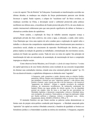 o caso do suposto “fim da História” de Fukuyama. Examinando as transformações ocorridas nas
últimas décadas, as mudanças nas relações de forças predominantes parecem sem dúvida
favorecer o capital. Senão vejamos, o colapso do “socialismo real” do bloco soviético, as
mudanças ocorridas na China, a devastação social e ambiental promovida pelas práticas
neoliberais nos últimos anos, a truculência de Estado promovida pelos EUA e de seus aliados no
cenário internacional colaboraram para que uma parcela significativa do debate se limitasse a
alternativas contidas dentro do capitalismo.
         Neste cenário, a exploração da força de trabalho aumenta enquanto avança a
apropriação privada dos bens coletivos, tais como a água, a educação, a saúde, entre outros.
Uma filantropia que virou uma espécie de salvo conduto para a exploração do capital sobre o
trabalho e o discurso das competências empreendedoras atuam freneticamente para amortecer a
consciência social, aliadas ao crescimento da repressão: flexibilização dos direitos, que na
prática implica na redução de garantias ao trabalhador, criminalização dos movimentos sociais,
ausência do Estado nas questões sociais. Nada de novo no reino do capital. Seu princípio de
transformação de tudo em mercadoria, de acumulação, de maximização do lucro e competição
impregna as relações sociais.
         Como observou István Mészáros, em O desafio e o fardo do tempo histórico: “o reino
do capital aproxima-se de seus limites absolutos como resultado de sua crescente incapacidade
de eliminar suas contradições internas, criando uma crise estrutural global do capital.” (p. 15)
Em seu desenvolvimento, o capitalismo ultrapassou os obstáculos mais “sagrados”.
                         A burguesia, onde conquistou o poder, destruiu todas as relações feudais,
                         patriarcais, idílicas. Rasgou sem compunção todos os diversos laços feudais
                         que prendiam o homem aos seus “superiores naturais” e não deixou entre
                         homem e homem outro vínculo que não o do frio interesse, o do insensível
                         “pagamento em dinheiro”. Afogou a sagrada reverência da exaltação
                         religiosa, do entusiasmo cavalheiresco, da melancolia sentimental do
                         burguês filisteu nas águas geladas do cálculo egoísta. Fez da dignidade
                         pessoal um simples valor de troca e, no lugar de um sem-número de
                         liberdades legítimas e duramente conquistadas, colocou a liberdade única,
                         sem escrúpulos, do comércio. Numa palavra, no lugar da exploração velada
                         por ilusões políticas e religiosas, colocou a exploração seca, direta,
                         despudorada, aberta. (MARX e ENGELS, 1998, p. 7)
         O momento histórico em que foram escritas as palavras acima demonstravam os
limites reais do projeto sócio-político conduzido pela burguesia – a liberdade anunciada pelos
“apóstolos” do capital era restrita à liberdade comercial, a bandeira da igualdade se limitava ao
formalismo jurídico e a fraternidade se perdia na retórica do moralismo. A burguesia, enquanto


                                                                                                  2
 