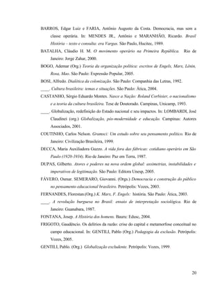 BARROS, Edgar Luiz e FARIA, Antônio Augusto da Costa. Democracia, mas sem a
     classe operária. In: MENDES JR., Antônio e MARANHÃO, Ricardo. Brasil
     História – texto e consulta: era Vargas. São Paulo, Hucitec, 1989.
BATALHA, Cláudio H. M. O movimento operário na Primeira República.                Rio de
     Janeiro: Jorge Zahar, 2000.
BOGO, Ademar (Org.) Teoria da organização política: escritos de Engels, Marx, Lênin,
     Rosa, Mao. São Paulo: Expressão Popular, 2005.
BOSI, Alfredo. Dialética da colonização. São Paulo: Companhia das Letras, 1992.
____. Cultura brasileira: temas e situações. São Paulo: Ática, 2004.
CASTANHO, Sérgio Eduardo Montes. Nasce a Nação: Roland Corbisier, o nacionalismo
     e a teoria da cultura brasileira. Tese de Doutorado. Campinas, Unicamp, 1993.
____. Globalização, redefinição do Estado nacional e seu impactos. In: LOMBARDI, José
     Claudinei (org.) Globalização, pós-modernidade e educação. Campinas: Autores
     Associados, 2001.
COUTINHO, Carlos Nelson. Gramsci: Um estudo sobre seu pensamento político. Rio de
     Janeiro: Civilização Brasileira, 1999.
DECCA, Maria Auxiliadora Guzzo. A vida fora das fábricas: cotidiano operário em São
     Paulo (1920-1934). Rio de Janeiro: Paz em Terra, 1987.
DUPAS, Gilberto. Atores e poderes na nova ordem global: assimetrias, instabilidades e
     imperativos de legitimação. São Paulo: Editora Unesp, 2005.
FÁVERO, Osmar. SEMERARO, Giovanni. (Orgs.) Democracia e construção do público
     no pensamento educacional brasileiro. Petrópolis: Vozes, 2003.
FERNANDES, Florestan.(Org.) K. Marx, F. Engels: história. São Paulo: Ática, 2003.
____. A revolução burguesa no Brasil: ensaio de interpretação sociológica. Rio de
     Janeiro: Guanabara, 1987.
FONTANA, Josep. A História dos homens. Bauru: Edusc, 2004.
FRIGOTO, Gaudêncio. Os delírios da razão: crise do capital e metamorfose conceitual no
     campo educacional. In: GENTILI, Pablo (Org.) Pedagogia da exclusão. Petrópolis:
     Vozes, 2005.
GENTILI, Pablo. (Org.) Globalização excludente. Petrópolis: Vozes, 1999.




                                                                                     20
 