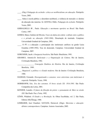____. (Org.) Pedagogia da exclusão: crítica ao neoliberalismo em educação. Petrópolis:
     Vozes, 2005.
____. Adeus à escola pública: a desordem neoliberal, a violência do mercado e o destino
     da educação das maiorias. In: GENTILI, Pablo. Pedagogia da exclusão. Petrópolis:
     Vozes, 2005.
GHIRALDELLI JR , Paulo. Educação e movimento operário no Brasil. São Paulo:
     Cortez, 1987.
GOMES, Marco Antônio de Oliveira. Vozes em defesa da ordem: o debate entre o público
     e o privado na educação (1945-1968). Dissertação de mestrado. Campinas:
     Universidade Estadual de Campinas, 2001.
____. O PT e a educação: a participação dos intelectuais católicos na gestão Luíza
     Erundina (1989-1992). Tese de doutorado. Campinas: Universidade Estadual de
     Campinas, 2007.
GORENDER, Jacob. A burguesia brasileira. São Paulo: Brasiliense, 1981.
GRAMSCI, Antonio.Os Intelectuais e a Organização da Cultura. Rio de Janeiro,
     Civilização Brasileira, 1982.
__________________ Concepção Dialética da História. Rio de Janeiro, Civilização
     Brasileira, 1989.
____. Maquiavel, a política e o Estado moderno. Rio de Janeiro: Civilização Brasileira,
     1988.
HADDAD, Fernando. Desorganizando o consenso: nove entrevistas com intelectuais à
     esquerda. Petrópolis: Vozes, 1998.
HOBSBAWM, Eric. Era dos extremos. O breve século XX: 1914:1991. São Paulo:
     Companhia das Letras, 2001.
KONDER, Leandro. O futuro da filosofia da práxis: o pensamento de Marx no século
     XXI. São Paulo: Paz e Terra, 1992.
LÊNIN, Wladimir. O Estado e a Revolução. In: Obras Escolhidas, vol. 2. São Paulo,
     Editora Alfa-Ômega, 1980.
LOMBARDI, José Claudinei. SAVIANI, Dermeval. (Orgs). Marxismo e educação:
     debates contemporâneos. Campinas: Autores Associados, 2005.




                                                                                    21
 