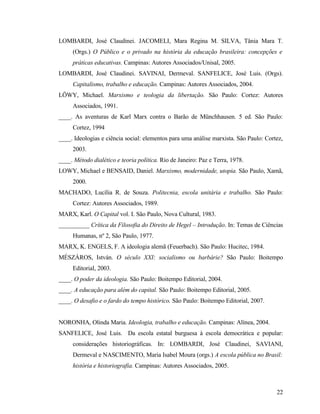 LOMBARDI, José Claudinei. JACOMELI, Mara Regina M. SILVA, Tânia Mara T.
     (Orgs.) O Público e o privado na história da educação brasileira: concepções e
     práticas educativas. Campinas: Autores Associados/Unisal, 2005.
LOMBARDI, José Claudinei. SAVINAI, Dermeval. SANFELICE, José Luis. (Orgs).
     Capitalismo, trabalho e educação. Campinas: Autores Associados, 2004.
LÖWY, Michael. Marxismo e teologia da libertação. São Paulo: Cortez: Autores
     Associados, 1991.
____. As aventuras de Karl Marx contra o Barão de Münchhausen. 5 ed. São Paulo:
     Cortez, 1994
____. Ideologias e ciência social: elementos para uma análise marxista. São Paulo: Cortez,
     2003.
____. Método dialético e teoria política. Rio de Janeiro: Paz e Terra, 1978.
LOWY, Michael e BENSAID, Daniel. Marxismo, modernidade, utopia. São Paulo, Xamã,
     2000.
MACHADO, Lucília R. de Souza. Politecnia, escola unitária e trabalho. São Paulo:
     Cortez: Autores Associados, 1989.
MARX, Karl. O Capital vol. I. São Paulo, Nova Cultural, 1983.
__________ Crítica da Filosofia do Direito de Hegel – Introdução. In: Temas de Ciências
     Humanas, nº 2, São Paulo, 1977.
MARX, K. ENGELS, F. A ideologia alemã (Feuerbach). São Paulo: Hucitec, 1984.
MÉSZÁROS, István. O século XXI: socialismo ou barbárie? São Paulo: Boitempo
     Editorial, 2003.
____. O poder da ideologia. São Paulo: Boitempo Editorial, 2004.
____. A educação para além do capital. São Paulo: Boitempo Editorial, 2005.
____. O desafio e o fardo do tempo histórico. São Paulo: Boitempo Editorial, 2007.


NORONHA, Olinda Maria. Ideologia, trabalho e educação. Campinas: Alínea, 2004.
SANFELICE, José Luis. Da escola estatal burguesa à escola democrática e popular:
     considerações historiográficas. In: LOMBARDI, José Claudinei, SAVIANI,
     Dermeval e NASCIMENTO, Maria Isabel Moura (orgs.) A escola pública no Brasil:
     história e historiografia. Campinas: Autores Associados, 2005.



                                                                                       22
 