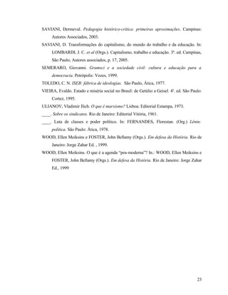 SAVIANI, Dermeval. Pedagogia histórico-crítica: primeiras aproximações. Campinas:
     Autores Associados, 2003.
SAVIANI, D. Transformações do capitalismo, do mundo do trabalho e da educação. In:
     LOMBARDI, J. C. et al (Orgs.). Capitalismo, trabalho e educação. 3ª. ed. Campinas,
     São Paulo; Autores associados, p. 17, 2005.
SEMERARO, Giovanni. Gramsci e a sociedade civil: cultura e educação para a
     democracia. Petrópolis: Vozes, 1999.
TOLEDO, C. N. ISEB: fábrica de ideologias. São Paulo, Ática, 1977.
VIEIRA, Evaldo. Estado e miséria social no Brasil: de Getúlio a Geisel. 4a. ed. São Paulo:
     Cortez, 1995.
ULIANOV, Vladimir Ilich. O que é marxismo? Lisboa: Editorial Estampa, 1973.
____. Sobre os sindicatos. Rio de Janeiro: Editorial Vitória, 1961.
____. Luta de classes e poder político. In: FERNANDES, Florestan. (Org.) Lênin:
     política. São Paulo: Ática, 1978.
WOOD, Ellen Meiksins e FOSTER, John Bellamy (Orgs.). Em defesa da História. Rio de
     Janeiro: Jorge Zahar Ed. , 1999.
WOOD, Ellen Meiksins. O que é a agenda “pos-moderna”? In.: WOOD, Ellen Meiksins e
     FOSTER, John Bellamy (Orgs.). Em defesa da História. Rio de Janeiro: Jorge Zahar
     Ed., 1999




                                                                                       23
 