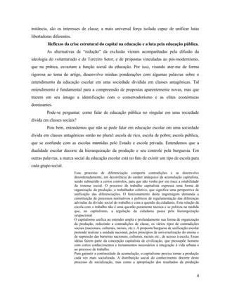 instância, são os interesses de classe, a mais universal força isolada capaz de unificar lutas
libertadoras diferentes.
          Reflexos da crise estrutural do capital na educação e a luta pela educação pública.
         As alternativas de “redução” da exclusão vieram acompanhadas pela difusão da
ideologia do voluntariado e do Terceiro Setor, e de propostas vinculadas ao pós-modernismo,
que na prática, esvaziam a função social da educação. Por isso, visando ater-me de forma
rigorosa ao tema do artigo, desenvolvo minhas ponderações com algumas palavras sobre o
entendimento da educação escolar em uma sociedade dividida em classes antagônicas. Tal
entendimento é fundamental para a compreensão de propostas aparentemente novas, mas que
trazem em seu âmago a identificação com o conservadorismo e as elites econômicas
dominantes.
         Pode-se perguntar: como falar de educação pública no singular em uma sociedade
divida em classes sociais?
         Pois bem, entendemos que não se pode falar em educação escolar em uma sociedade
divida em classes antagônicas senão no plural: escola de rico, escola de pobre; escola pública,
que se confunde com as escolas mantidas pelo Estado e escola privada. Entendemos que a
dualidade escolar decorre da hierarquização da produção e seu controle pela burguesia. Em
outras palavras, a marca social da educação escolar está no fato de existir um tipo de escola para
cada grupo social.
                           Esse processo de diferenciação comporta contradições e se desenvolve
                           desordenadamente, em decorrência do caráter anárquico da acumulação capitalista,
                           sendo submetido a certos controles, para que não venha por em risco a estabilidade
                           do sistema social. O processo de trabalho capitalista expressa uma forma de
                           organização da produção, o trabalhador coletivo, que significa uma perspectiva de
                           unificação das diferenciações. O funcionamento desta engrenagem demanda a
                           constituição de processos normativos e políticos de regulamentação das diferenças
                           advindas da divisão social do trabalho e com a questão da cidadania. Esta relação da
                           escola com o trabalho não é uma questão puramente técnica e se politiza na medida
                           que, no capitalismo, a regulação da cidadania passa pela hierarquização
                           ocupacional.
                           O capitalismo unifica ao estender ampla e profundamente sua forma de organização
                           da produção, reduzindo a contradições de classe, os vários tipos de contradições
                           sociais (nacionais, culturais, raciais, etc.). A proposta burguesa de unificação escolar
                           pretende realizar a unidade nacional, pelos princípios de universalização do ensino e
                           de supressão das barreiras nacionais, culturais, raciais etc., de acesso à escola. Essas
                           idéias fazem parte da concepção capitalista de civilização, que pressupõe homens
                           com certos conhecimentos e treinamentos necessários à integração à vida urbana e
                           ao processo de trabalho.
                           Para garantir a continuidade da acumulação, o capitalismo precisa tornar a produção
                           cada vez mais socializada. A distribuição social do conhecimento decorre deste
                           processo de socialização, mas como a apropriação dos resultados da produção


                                                                                                                 4
 