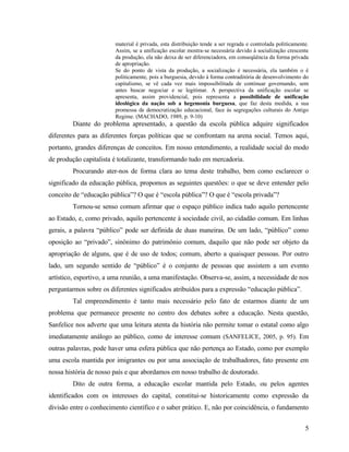 material é privada, esta distribuição tende a ser regrada e controlada politicamente.
                        Assim, se a unificação escolar mostra-se necessária devido à socialização crescente
                        da produção, ela não deixa de ser diferenciadora, em conseqüência da forma privada
                        de apropriação.
                        Se do ponto de vista da produção, a socialização é necessária, ela também o é
                        politicamente, pois a burguesia, devido à forma contraditória de desenvolvimento do
                        capitalismo, se vê cada vez mais impossibilitada de continuar governando, sem
                        antes buscar negociar e se legitimar. A perspectiva da unificação escolar se
                        apresenta, assim providencial, pois representa a possibilidade de unificação
                        ideológica da nação sob a hegemonia burguesa, que faz desta medida, a sua
                        promessa de democratização educacional, face às segregações culturais do Antigo
                        Regime. (MACHADO, 1989, p. 9-10)
        Diante do problema apresentado, a questão da escola pública adquire significados
diferentes para as diferentes forças políticas que se confrontam na arena social. Temos aqui,
portanto, grandes diferenças de conceitos. Em nosso entendimento, a realidade social do modo
de produção capitalista é totalizante, transformando tudo em mercadoria.
        Procurando ater-nos de forma clara ao tema deste trabalho, bem como esclarecer o
significado da educação pública, propomos as seguintes questões: o que se deve entender pelo
conceito de “educação pública”? O que é “escola pública”? O que é “escola privada”?
        Tornou-se senso comum afirmar que o espaço público indica tudo aquilo pertencente
ao Estado, e, como privado, aquilo pertencente à sociedade civil, ao cidadão comum. Em linhas
gerais, a palavra “público” pode ser definida de duas maneiras. De um lado, “público” como
oposição ao “privado”, sinônimo do patrimônio comum, daquilo que não pode ser objeto da
apropriação de alguns, que é de uso de todos; comum, aberto a quaisquer pessoas. Por outro
lado, um segundo sentido de “público” é o conjunto de pessoas que assistem a um evento
artístico, esportivo, a uma reunião, a uma manifestação. Observa-se, assim, a necessidade de nos
perguntarmos sobre os diferentes significados atribuídos para a expressão “educação pública”.
        Tal empreendimento é tanto mais necessário pelo fato de estarmos diante de um
problema que permanece presente no centro dos debates sobre a educação. Nesta questão,
Sanfelice nos adverte que uma leitura atenta da história não permite tomar o estatal como algo
imediatamente análogo ao público, como de interesse comum (SANFELICE, 2005, p. 95). Em
outras palavras, pode haver uma esfera pública que não pertença ao Estado, como por exemplo
uma escola mantida por imigrantes ou por uma associação de trabalhadores, fato presente em
nossa história de nosso país e que abordamos em nosso trabalho de doutorado.
        Dito de outra forma, a educação escolar mantida pelo Estado, ou pelos agentes
identificados com os interesses do capital, constitui-se historicamente como expressão da
divisão entre o conhecimento científico e o saber prático. E, não por coincidência, o fundamento


                                                                                                           5
 