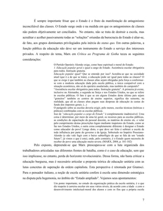 É sempre importante frisar que o Estado é o fruto da manifestação do antagonismo
inconciliável das classes. O Estado surge onde e na medida em que os antagonismos de classes
não podem objetivamente ser conciliados. No entanto, não se trata de destruir a escola, mas
acreditar e acolher passivamente todas as “soluções” oriundas da burocracia do Estado é aliar-se,
de fato, aos grupos dominantes privilegiados pela inércia do status quo. Em outras palavras, a
função pública da educação não deve ser um instrumento do Estado a serviço dos interesses
privados. A respeito do tema, Marx em Crítica ao Programa de Gotha teceu as seguintes
considerações:
                        O Partido Operário Alemão exige, como base espiritual e moral do Estado:
                        1. Educação popular geral e igual a cargo do Estado. Assistência escolar obrigatória
                        para todos. Instrução gratuita.
                        Educação popular igual? Que se entende por isso? Acredita-se que na sociedade
                        atual (que é a de que se trata), a educação pode ser igual para todas as classes? O
                        que se exige é que também as classes altas sejam obrigadas pela força a conformar-
                        se com a modesta educação dada pela escola pública, a única compatível com a
                        situação econômica, não só do operário assalariado, mas também do camponês?
                        “Assistência escolar obrigatória para todos. Instrução gratuita”. A primeira já existe,
                        inclusive na Alemanha; a segunda na Suíça e nos Estados Unidos, no que se refere
                        às escolas públicas. O fato é que se em alguns Estados deste último país sejam
                        “gratuitos” também os centros de ensino superior, significa tão somente, na
                        realidade, que ali as classes altas pagam suas despesas de educação às custas do
                        fundo dos impostos gerais. (...)
                        O parágrafo sobre as escolas deveria exigir, pelo menos, escolas técnicas (teóricas e
                        práticas) combinadas com as escolas públicas.
                        Isso de “educação popular a cargo do Estado” é completamente inadmissível. Uma
                        coisa é determinar, por meio de uma lei geral, os recursos para as escolas públicas,
                        as condições de capacitação do pessoal docente, as matérias de ensino etc. e velar
                        pelo cumprimento destas prescrições legais mediante inspetores do Estado, como se
                        faz nos Estados Unidos, e outra coisa completamente diferente é designar o Estado
                        como educador do povo! Longe disto, o que deve ser feito é subtrair a escola de
                        toda influência por parte do governo e da Igreja. Sobretudo no Império Prussiano-
                        Alemão (e não vale fugir com o baixo subterfúgio de que se fala de um “estado
                        futuro”; já vimos o que é este), onde, pelo contrário, é o Estado quem necessita de
                        receber do povo uma educação muito severa. (MARX, 2004, p. 101-102)
         Pelo exposto, depreende-se que Marx preocupava-se com a luta organizada dos
trabalhadores articuladas nas diferentes frentes de batalha, como é o caso da educação, sem que
isso implicasse, no entanto, perda do horizonte revolucionário. Dessa forma, não basta criticar a
educação burguesa, mas é necessário articular a proposta teórica de educação unitária com as
lutas concretas de superação da ordem capitalista. Esta perspectiva é retomada por Gramsci.
Para o pensador italiano, a noção de escola unitária confere à escola uma dimensão estratégica
na disputa pela hegemonia, no âmbito do “Estado ampliado”. Vejamos seus apontamentos:
                        Um ponto importante, no estudo da organização prática da escola unitária, é o que
                        diz respeito à carreira escolar em seus vários níveis, de acordo com a idade e com o
                        desenvolvimento intelectual-moral dos alunos e com os fins que a própria escola


                                                                                                             7
 