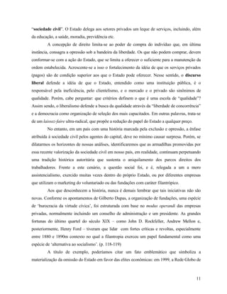 “sociedade civil”. O Estado delega aos setores privados um leque de serviços, incluindo, além
da educação, a saúde, moradia, previdência etc.
         A concepção de direito limita-se ao poder de compra do indivíduo que, em última
instância, consagra a opressão sob a bandeira da liberdade. Os que não podem comprar, devem
conformar-se com a ação do Estado, que se limita a oferecer o suficiente para a manutenção da
ordem estabelecida. Acrescente-se a isso o fortalecimento da idéia de que os serviços privados
(pagos) são de condição superior aos que o Estado pode oferecer. Nesse sentido, o discurso
liberal defende a idéia de que o Estado, entendido como uma instituição pública, é o
responsável pela ineficiência, pelo clientelismo, e o mercado e o privado são sinônimos de
qualidade. Porém, cabe perguntar: que critérios definem o que é uma escola de “qualidade”?
Assim sendo, o liberalismo defende a busca da qualidade através da “liberdade de concorrência”
e a democracia como organização de seleção dos mais capacitados. Em outras palavras, trata-se
de um laissez-faire ultra-radical, que propõe a redução do papel do Estado a qualquer preço.
         No entanto, em um país com uma história marcada pela exclusão e opressão, a ênfase
atribuída à sociedade civil pelos agentes do capital, deve no mínimo causar surpresa. Porém, se
dilatarmos os horizontes de nossas análises, identificaremos que as armadilhas promovidas por
essa recente valorização da sociedade civil em nosso país, em realidade, continuam perpetuando
uma tradição histórica autoritária que sustenta o aniquilamento dos parcos direitos dos
trabalhadores. Frente a este cenário, a questão social foi, e é, relegada a um a mero
assistencialismo, exercido muitas vezes dentro do próprio Estado, ou por diferentes empresas
que utilizam o marketing do voluntariado ou das fundações com caráter filantrópico.
         Aos que desconhecem a história, nunca é demais lembrar que tais iniciativas não são
novas. Conforme os apontamentos de Gilberto Dupas, a organização de fundações, uma espécie
de ‘burocracia da virtude cívica’, foi estruturada com base no modus operandi das empresas
privadas, normalmente incluindo um conselho de administração e um presidente. As grandes
fortunas do último quartel do século XIX – como John D. Rockfeller, Andrew Mellon e,
posteriormente, Henry Ford – tiveram que lidar com fortes críticas e revoltas, especialmente
entre 1880 e 1890m contexto no qual a filantropia exerceu um papel fundamental como uma
espécie de ‘alternativa ao socialismo’. (p. 118-119)
         A título de exemplo, poderíamos citar um fato emblemático que simboliza a
materialização da omissão do Estado em favor das elites econômicas: em 1999, a Rede Globo de



                                                                                               11
 