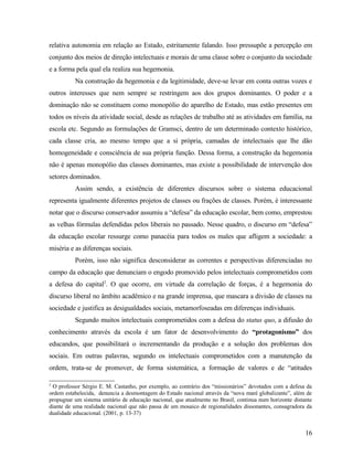 relativa autonomia em relação ao Estado, estritamente falando. Isso pressupõe a percepção em
conjunto dos meios de direção intelectuais e morais de uma classe sobre o conjunto da sociedade
e a forma pela qual ela realiza sua hegemonia.
          Na construção da hegemonia e da legitimidade, deve-se levar em conta outras vozes e
outros interesses que nem sempre se restringem aos dos grupos dominantes. O poder e a
dominação não se constituem como monopólio do aparelho de Estado, mas estão presentes em
todos os níveis da atividade social, desde as relações de trabalho até as atividades em família, na
escola etc. Segundo as formulações de Gramsci, dentro de um determinado contexto histórico,
cada classe cria, ao mesmo tempo que a si própria, camadas de intelectuais que lhe dão
homogeneidade e consciência de sua própria função. Dessa forma, a construção da hegemonia
não é apenas monopólio das classes dominantes, mas existe a possibilidade de intervenção dos
setores dominados.
          Assim sendo, a existência de diferentes discursos sobre o sistema educacional
representa igualmente diferentes projetos de classes ou frações de classes. Porém, é interessante
notar que o discurso conservador assumiu a “defesa” da educação escolar, bem como, emprestou
as velhas fórmulas defendidas pelos liberais no passado. Nesse quadro, o discurso em “defesa”
da educação escolar ressurge como panacéia para todos os males que afligem a sociedade: a
miséria e as diferenças sociais.
          Porém, isso não significa desconsiderar as correntes e perspectivas diferenciadas no
campo da educação que denunciam o engodo promovido pelos intelectuais comprometidos com
a defesa do capital2. O que ocorre, em virtude da correlação de forças, é a hegemonia do
discurso liberal no âmbito acadêmico e na grande imprensa, que mascara a divisão de classes na
sociedade e justifica as desigualdades sociais, metamorfoseadas em diferenças individuais.
          Segundo muitos intelectuais comprometidos com a defesa do status quo, a difusão do
conhecimento através da escola é um fator de desenvolvimento do “protagonismo” dos
educandos, que possibilitará o incrementando da produção e a solução dos problemas dos
sociais. Em outras palavras, segundo os intelectuais comprometidos com a manutenção da
ordem, trata-se de promover, de forma sistemática, a formação de valores e de “atitudes

2
 O professor Sérgio E. M. Castanho, por exemplo, ao contrário dos “missionários” devotados com a defesa da
ordem estabelecida, denuncia a desmontagem do Estado nacional através da “nova maré globalizante”, além de
propugnar um sistema unitário de educação nacional, que atualmente no Brasil, continua num horizonte distante
diante de uma realidade nacional que não passa de um mosaico de regionalidades dissonantes, consagradora da
dualidade educacional. (2001, p. 13-37)


                                                                                                          16
 