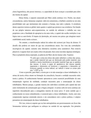 classe hegemônica, não possui interesse, e a capacidade de fazer avançar a sociedade para além
dos limites do capital.
         Dessa forma, o espectro anunciado por Marx ainda continua vivo. Porém, nas atuais
circunstâncias, outros fantasmas surgiram: além do comunismo, a barbárie constitui-se em uma
possibilidade real, que atormentam não somente a Europa, mas todo o planeta. A existência
destes espectros tornou-se global, tanto quanto o capital que promove sua existência. Em função
de sua própria natureza auto-expansionista, no sentido de submeter o trabalho aos seus
propósitos com a finalidade de apropriar-se da mais-valia, o capital não acolhe restrições à sua
lógica nem se auto-limita. O ímpeto de destruição, até mesmo nos países que atingiram maior
estabilidade social, tende a crescer.
          No entanto, a transformação radical da ordem não ocorrerá por força do destino. O
desafio não poderia ser maior do que nas circunstâncias atuais. Em vista das contradições
incorrigíveis do capital, somente uma alternativa socialista seria sustentável. Para torná-la
plausível, é urgente fazer um exame crítico do passado, bem como reavaliar algumas estratégias.
Para os propósitos dessa exposição, as palavras de Marx são de imensa valia. Vejamos:
                       “É certo que a arma da crítica não pode substituir a crítica das armas,
                       que o poder material tem que ser derrocado pelo poder material, mas
                       também a teoria transforma-se em poder material logo que se apodera
                       das massas. A teoria é capaz de apoderar-se das massas quando
                       argumenta e demonstra ad hominem, e argumenta e demonstra ad
                       hominem quando se torna radical; ser radical é tomar as coisas pela
                       raiz.” (1997, p. 9).
          Como se percebe, para Marx, a teoria por si só não emancipa a classe trabalhadora. As
armas da teoria crítica atuam na formação da consciência, buscam a unidade necessária entre
teoria e prática. O conhecimento humano apresenta-se como essencial possibilitador de uma
interpretação rigorosa da realidade, condição necessária para a emancipação da classe
trabalhadora. Mesmo porque, a grande maioria dos indivíduos excluídos pelo capital não tem
outro instrumento de comunicação que a língua coloquial. A norma culta do texto continua um
repertório desconhecido para a esmagadora maioria do nosso povo. É neste sentido que o
conhecimento no nosso entendimento, é essencial para a classe trabalhadora. Assim, sem uma
compreensão rigorosa construída através e em consonância com a práxis política, é utópico
pensarmos em emancipação da classe trabalhadora.
          Por isso, torna-se urgente que na luta anticapitalista um posicionamento em favor das
ferramentas teóricas que unifiquem os esforços no sentido de sua superação. Em primeira


                                                                                              3
 