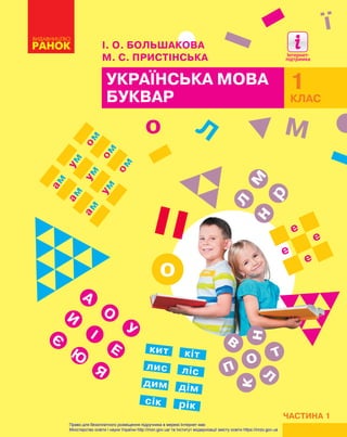 УКРАЇНСЬКА МОВА
БУКВАР
ЧАСТИНА 1
1
КЛАС
ї
І. О. БОЛЬШАКОВА
М. С. ПРИСТІНСЬКА
о
о
мн
р
л е
е
е
е
А
И
Л М
Є
О
І
Ю
У
Е
Я
ам
ам
амум
ум
умом
ом
ом
кит
ліслис
кіт
дим
сік
дім
рік
оп
к
в
т
н
л
Право для безоплатного розміщення підручника в мережі Інтернет має
Міністерство освіти і науки України http://mon.gov.ua/ та Інститут модернізації змісту освіти https://imzo.gov.ua
 