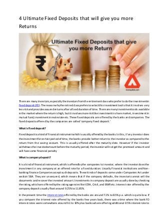 4 Ultimate Fixed Deposits that will give you more
Returns
There are manyinvestors,especiallythe investorsfromthe retirementclasswhoprefertodothe investmentin
fixeddeposit(FD).The reasonwhythe retiredclasspreferstoselectthisinvestmenttool isthatit involves very
lessriskandprovidesassuredreturnsafterafixeddurationof time.There are manyinvestmenttools available
inthe marketwhere the returnishigh,butit involvesmore risklike investmentin share market, investment in
mutual fund,investmentinreal estate etc.These fixed deposits are offered by the banks and companies. The
fixed deposits offered by the companies are called ‘company fixed deposit.’
What is fixed deposit?
Fixeddepositisakindof financial instrumentwhichisusuallyofferedbythe banks.In this, if any investor does
the investmentforcertainperiodof time, the banks provide better return to the investor as compared to the
return from the saving account. This is usually offered after the maturity date. However if the investor
withdrawsthe investedamountbefore the maturityperiod,the investorwill notgetthe promised amount and
will face some financial penalty
What is company deposit?
It isa kindof financial instrument,whichisofferedbythe companies to investor, where the investor does the
investment in any company at an offered rate for a fixed duration. Usually Financial institutions and Non-
banking Finance Companies accept such deposits. These kinds of deposits come under Companies Act under
section 58A. They are unsecured, which means that if the company defaults, the investors cannot sell the
documents and recover the invested amount. Investments in company deposit are usually done by checking
the rating,whichare offeredbythe rating agencies like ICRA, Crisil, and BWR etc. Interest rate offered by the
company deposit usually float around 9.25% to 11.85%.
In the present time the interest rates offered by the banks are around 7.1% to 8.5% p.a. which is quite low. If
you compare the interest rate offered by the banks few years back, there was a time where the bank FD
interest rates were somewhere around 9.1 to 10% plus banks where offering additional 0.5% interest rate to
 