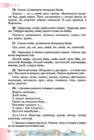 19. Спиши, уставляючи пропущені букви.
Неділя — це с..омий день тижня. Музиканти загра­
ли бад..орий марш. Третьокласники сьогодні йдуть до
музею. Цьогорічні зимові канікули Л..оня проведе в
Карпатах.
20. Переклади слова українською мовою. Переклад запи­
ши. Побудуй звукову схему одного слова (на вибір).
Раннего, домашнего, летнего, соседнего, ледок, слё­
зы, пенёк, денёк.
21. Спиши слова, уставляючи пропущену букву.
Сер..озно, ра..он, зна..омий, бо..овий, во..овничий.
22. Переклади й запиши українською мовою. Поясни пра­
вопис виділених слів.
Дикий зверь, долгая ночь, семь дней, река Обь, но­
венький букварь, белый голубь, настенный календарь,
восемь дней, старая печь.
23. Прочитай слова. Об’єднай їх у дві групи — з м’яким зна­
ком і без нього й запиши у дві колонки. Поясни правопис слів.
Степ, заєць, осінь, швець, насип, олівець, фестиваль,
календар, молодець, друг, мідь, товариш, тінь, прапо­
рець, радість.
24. І. Доповни речення словами з довідки.
Ворота захищає...
Хліб пече...
У школі навчається...
Гроші за покупки бере...
Окуляри кладуть у...
У каву і чай кладуть...
Вугілля видобуває...
Д о в ід к а . Футляр, воротар, цукор, касир, пекар,
шахтар, школяр.
II. Запиши утворені речення. Поясни, чому в словах з довід­
ки не вживається м’який знак.
 