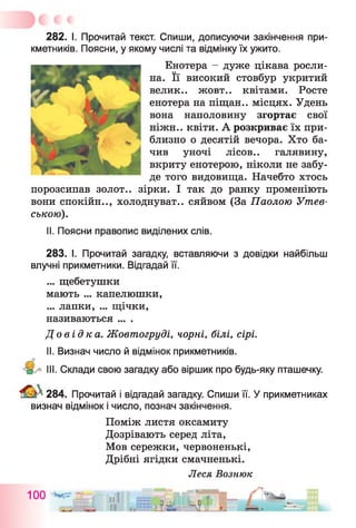 282. І. Прочитай текст. Спиши, дописуючи закінчення при­
кметників. Поясни, у якому числі та відмінку їх ужито.
Енотера - дуже цікава росли­
на. Її високий стовбур укритий
велик.. жовт.. квітами. Росте
енотера на піщан.. місцях. Удень
вона наполовину згортає свої
ніжн.. квіти. А розкриває їх при­
близно о десятій вечора. Хто ба­
чив уночі лісов.. галявину,
вкриту енотерою, ніколи не забу­
де того видовища. Начебто хтось
порозсипав золот., зірки. І так до ранку променіють
вони спокійн.., холоднуват., сяйвом (За Паолою Ушев­
ською).
II. Поясни правопис виділених слів.
283. І. Прочитай загадку, вставляючи з довідки найбільш
влучні прикметники. Відгадай її.
... щебетушки
мають ... капелюшки,
... лапки, ... щічки,
називаються ... .
До в і д к а . Жовтогруді, чорні, білі, сірі.
II. Визнач число й відмінок прикметників.
III. Склади свою загадку або віршик про будь-яку пташечку.
284. Прочитай і відгадай загадку. Спиши її. У прикметниках
визнач відмінок і число, познач закінчення.
Поміж листя оксамиту
Дозрівають серед літа,
Мов сережки, червоненькі,
Дрібні ягідки смачненькі.
Леся Вознюк
 