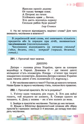 Ярослав приніс додому
От таких чотири соми.
А Петрові на гачок
Упіймавсь один ... бичок.
Хто дасть відповідь одразу:
Скільки рибок буде разом?
Ігор Січовик
II. На які питання відповідають виділені слова? Для чого
вживають числівники в мовленні?
В українській мові слова, які означають кількість
предметів або їх порядок при лічбі, називаються
числівниками (числительными).
Числівники відповідають на питання скільки?
(один, десять, сто), котрий? (перший, десятий, :
сотий).
291. І. Прочитай текст мовчки.
ДНІПРО
Дніпро - головна річка України, третя за площею
водозбору в Європі. Довжина її - дві тисячі двісті
вісімдесят п’ять кілометрів. Площа - п’ятсот три тисячі
квадратних кілометрів. Довжина Дніпра в межах України
одна тисяча двісті п’ять кілометрів (Із журналу).
II. Які числівники вжито в тексті? Постав до кожного питання.
Назви букви та звуки в числівнику п’ять, поясни його правопис.
292. І. Прочитай прислів’я. Як ти їх розумієш?
I. Улітку один тиждень рік годує. 2. Хто два зайці
гонить, той жодного не зловить. 3. Семеро одного не
чекають. 4. Дощ у жнива - як п’яте колесо до воза.
II. Знайди в прислів’ях числівники. Постав до них питання.
III. Візьми в бібліотеці фразеологічний словник або збірку
прислів’їв і приказок і випиши 3-4 вислови, до складу яких вхо­
дять числівники.
 