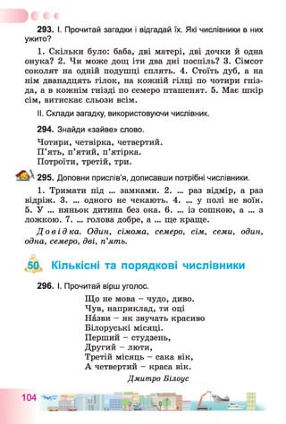 293. І. Прочитай загадки і відгадай їх. Які числівники в них
ужито?
I. Скільки було: баба, дві матері, дві дочки й одна
онука? 2. Чи може дощ іти два дні поспіль? 3. Сімсот
соколят на одній подушці сплять. 4. Стоїть дуб, а на
нім дванадцять гілок, на кожній гілці по чотири гніз­
да, а в кожнім гнізді по семеро пташенят. 5. Має шкір
сім, витискає сльози всім.
II. Склади загадку, використовуючи числівник.
294. Знайди «зайве» слово.
Чотири, четвірка, четвертий.
П’ять, п’ятий, п’ятірка.
Потроїти, третій, три.
295. Доповни прислів’я, дописавши потрібні числівники.
1. Тримати під ... замками. 2. ... раз відмір, а раз
відріж. 3. ... одного не чекають. 4. ... у полі не воїн.
5. У ... няньок дитина без ока. 6. ... із сошкою, а ... з
ложкою. 7. ... голова добре, а ... ще краще.
Довідка. Один, сімома, семеро, сім, семи, один,
одна, семеро, дві, п’ять.
50, Кількісні та порядкові числівники
296. І. Прочитай вірш уголос.
Що не мова - чудо, диво.
Чув, наприклад, ти оці
Назви - як звучать красиво
Білоруські місяці.
Перший - студзень,
Другий - люти,
Третій місяць - сака вік,
А четвертий - краса вік.
Дмитро Білоус
 