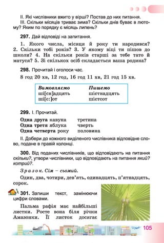 II. Які числівники вжито у вірші? Постав до них питання.
III. Скільки місяців триває зима? Скільки днів буває в люто­
му? Яким по порядку є місяць липень?
297. Дай відповіді на запитання.
1. Якого числа, місяця й року ти народився?
2. Скільки тобі років? 3. У якому віці ти пішов до
школи? 4. На скільки років старші за тебе тато й
матуся? 5. Зі скількох осіб складається ваша родина?
298. Прочитай і оголоси час.
8 год 20 хв, 12 год, 16 год 11 хв, 21 год 15 хв.
Вимовляємо Пишемо
ші[сн]адцять шістнадцять
ші[с:]от шістсот
299. І. Прочитай.
Одна друга кавуна третина
Одна третя яблука чверть
Одна четверта року половина
II. Добери до кожного виділеного числівника відповідне сло­
во, подане в правій колонці.
300. Від поданих числівників, що відповідають на питання
скільки?, утвори числівники, що відповідають на питання який?
котрий?.
Зразок. Сім - сьомий.
Один, два, чотири, дев’ять, одинадцять, п’ятнадцять,
сорок.
301. Запиши текст, замінюючи
цифри словами.
Пальма рафія має найбільші
листки. Росте вона біля річки
Амазонки. Її листок досягає
 